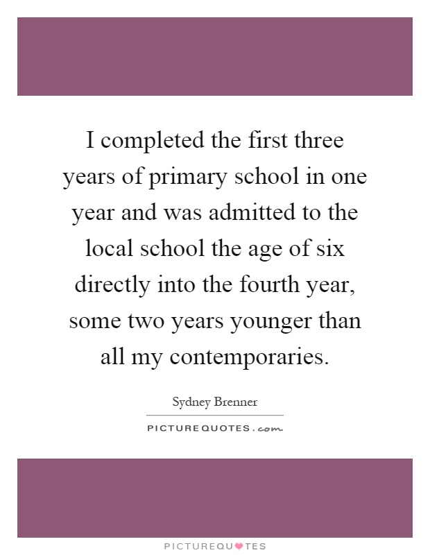 I completed the first three years of primary school in one year and was admitted to the local school the age of six directly into the fourth year, some two years younger than all my contemporaries Picture Quote #1