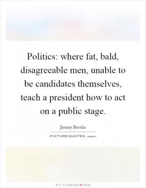 Politics: where fat, bald, disagreeable men, unable to be candidates themselves, teach a president how to act on a public stage Picture Quote #1
