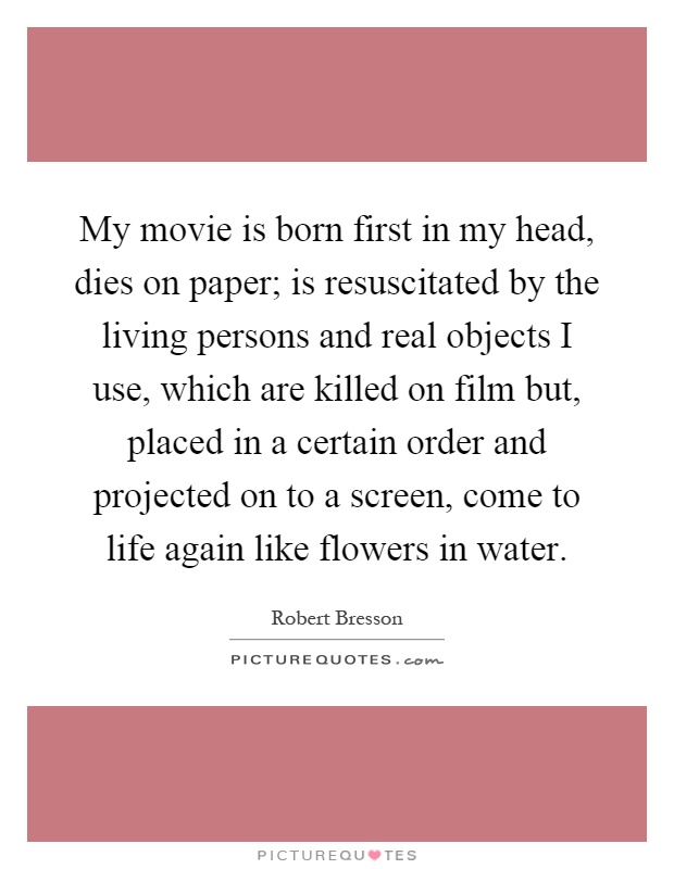 My movie is born first in my head, dies on paper; is resuscitated by the living persons and real objects I use, which are killed on film but, placed in a certain order and projected on to a screen, come to life again like flowers in water Picture Quote #1