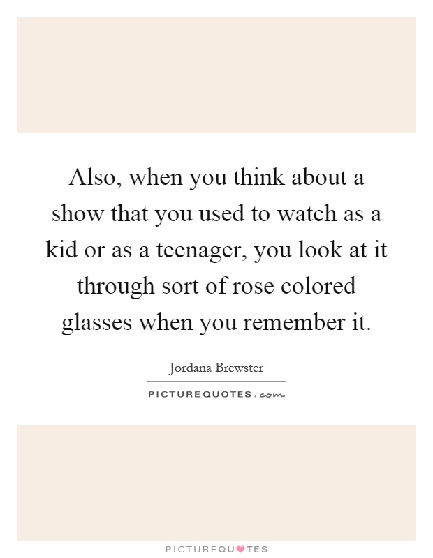Also, when you think about a show that you used to watch as a kid or as a teenager, you look at it through sort of rose colored glasses when you remember it Picture Quote #1