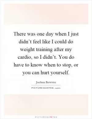 There was one day when I just didn’t feel like I could do weight training after my cardio, so I didn’t. You do have to know when to stop, or you can hurt yourself Picture Quote #1