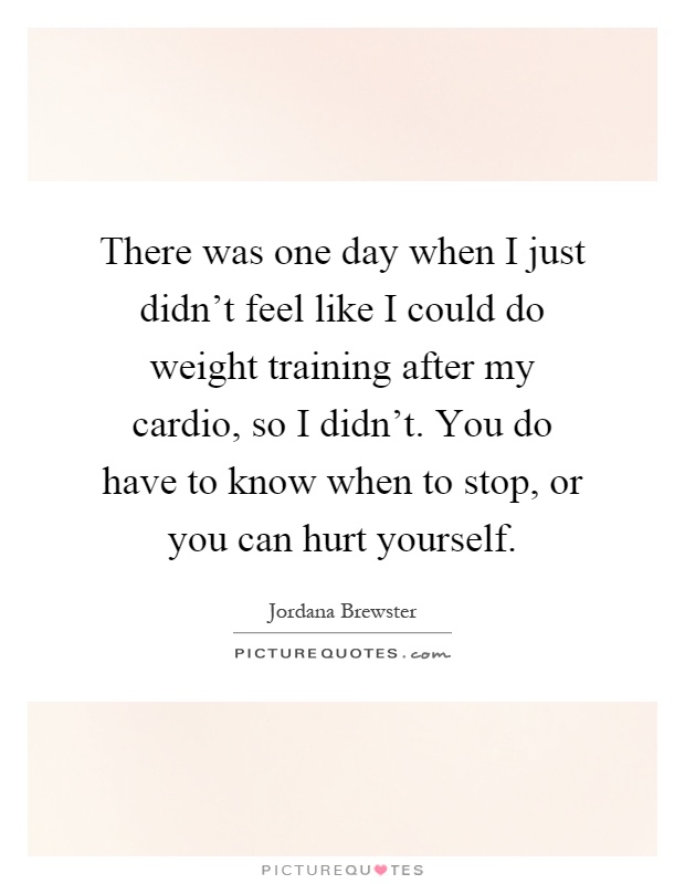 There was one day when I just didn't feel like I could do weight training after my cardio, so I didn't. You do have to know when to stop, or you can hurt yourself Picture Quote #1