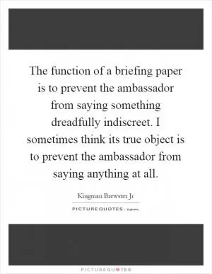 The function of a briefing paper is to prevent the ambassador from saying something dreadfully indiscreet. I sometimes think its true object is to prevent the ambassador from saying anything at all Picture Quote #1