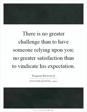There is no greater challenge than to have someone relying upon you; no greater satisfaction than to vindicate his expectation Picture Quote #1