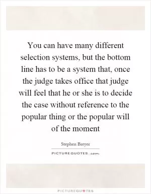 You can have many different selection systems, but the bottom line has to be a system that, once the judge takes office that judge will feel that he or she is to decide the case without reference to the popular thing or the popular will of the moment Picture Quote #1