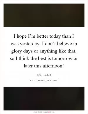 I hope I’m better today than I was yesterday. I don’t believe in glory days or anything like that, so I think the best is tomorrow or later this afternoon! Picture Quote #1