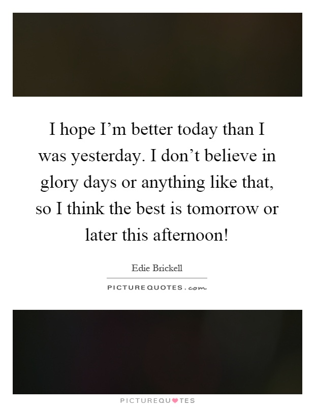 I hope I'm better today than I was yesterday. I don't believe in glory days or anything like that, so I think the best is tomorrow or later this afternoon! Picture Quote #1