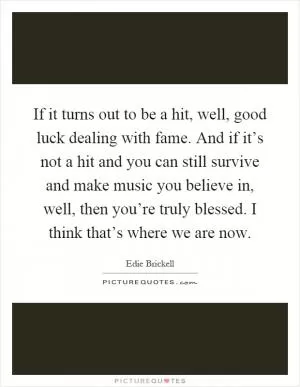 If it turns out to be a hit, well, good luck dealing with fame. And if it’s not a hit and you can still survive and make music you believe in, well, then you’re truly blessed. I think that’s where we are now Picture Quote #1