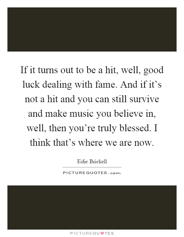 If it turns out to be a hit, well, good luck dealing with fame. And if it's not a hit and you can still survive and make music you believe in, well, then you're truly blessed. I think that's where we are now Picture Quote #1