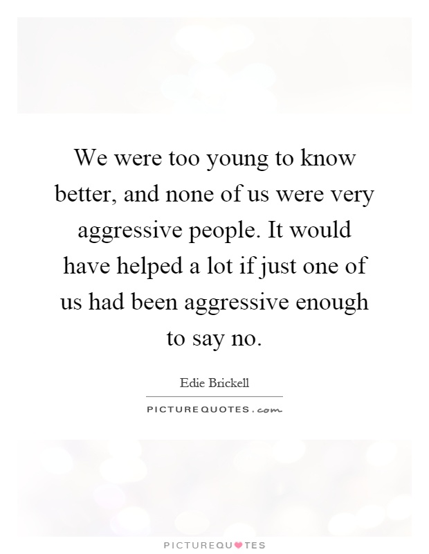 We were too young to know better, and none of us were very aggressive people. It would have helped a lot if just one of us had been aggressive enough to say no Picture Quote #1