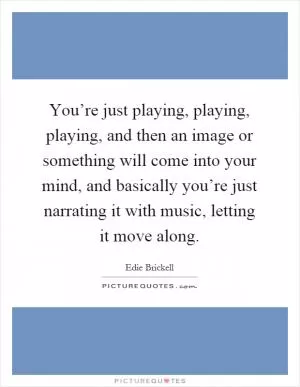 You’re just playing, playing, playing, and then an image or something will come into your mind, and basically you’re just narrating it with music, letting it move along Picture Quote #1