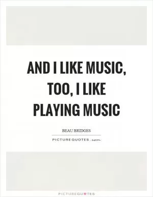 And I like music, too, I like playing music Picture Quote #1