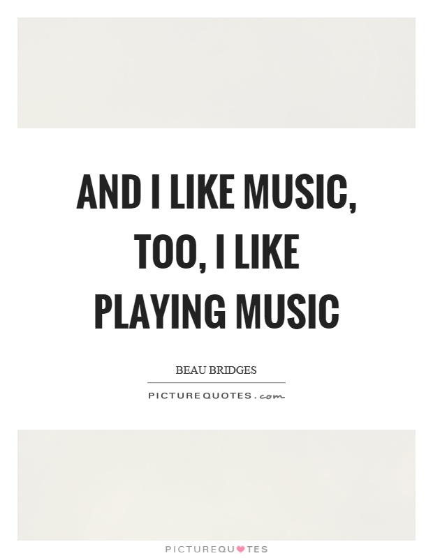 And I like music, too, I like playing music Picture Quote #1