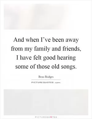 And when I’ve been away from my family and friends, I have felt good hearing some of those old songs Picture Quote #1