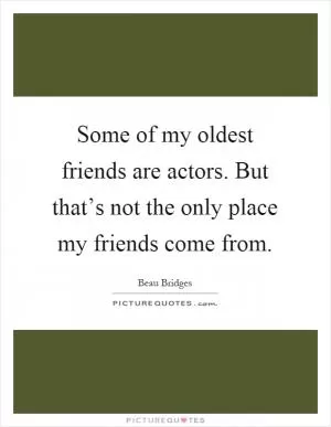 Some of my oldest friends are actors. But that’s not the only place my friends come from Picture Quote #1