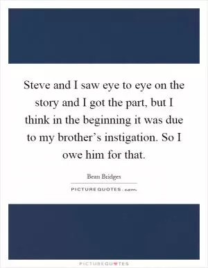 Steve and I saw eye to eye on the story and I got the part, but I think in the beginning it was due to my brother’s instigation. So I owe him for that Picture Quote #1