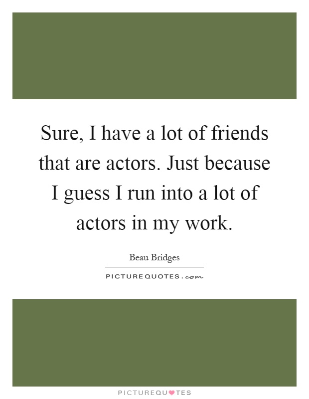 Sure, I have a lot of friends that are actors. Just because I guess I run into a lot of actors in my work Picture Quote #1
