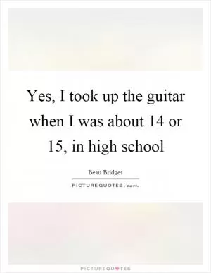 Yes, I took up the guitar when I was about 14 or 15, in high school Picture Quote #1