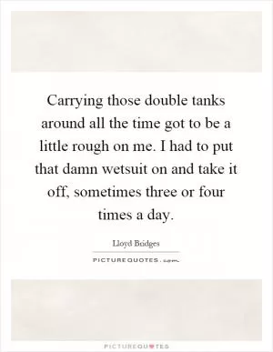 Carrying those double tanks around all the time got to be a little rough on me. I had to put that damn wetsuit on and take it off, sometimes three or four times a day Picture Quote #1