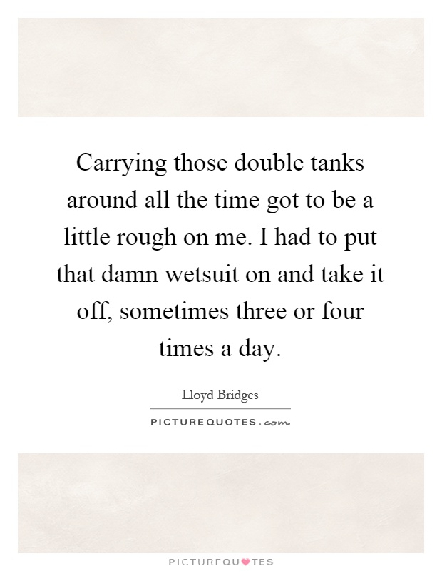 Carrying those double tanks around all the time got to be a little rough on me. I had to put that damn wetsuit on and take it off, sometimes three or four times a day Picture Quote #1