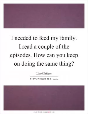 I needed to feed my family. I read a couple of the episodes. How can you keep on doing the same thing? Picture Quote #1