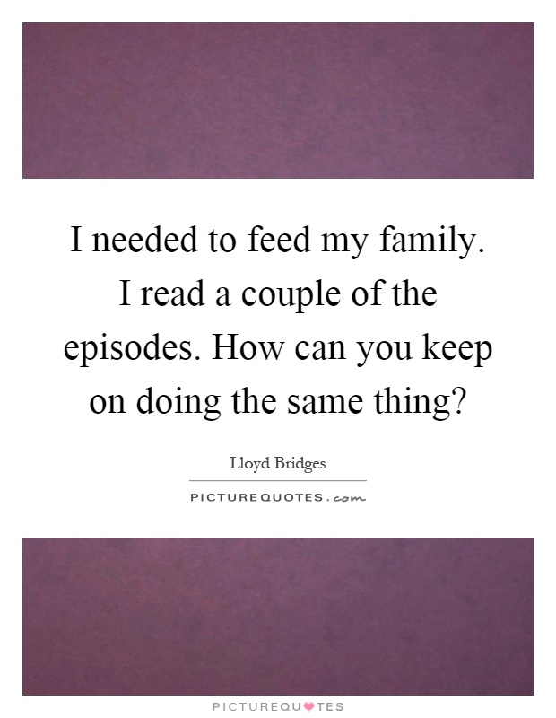 I needed to feed my family. I read a couple of the episodes. How can you keep on doing the same thing? Picture Quote #1