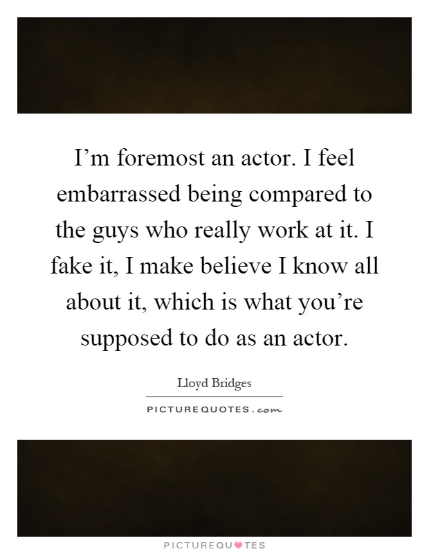 I'm foremost an actor. I feel embarrassed being compared to the guys who really work at it. I fake it, I make believe I know all about it, which is what you're supposed to do as an actor Picture Quote #1