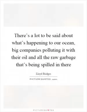 There’s a lot to be said about what’s happening to our ocean, big companies polluting it with their oil and all the raw garbage that’s being spilled in there Picture Quote #1