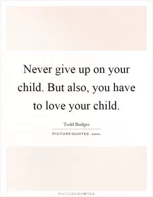 Never give up on your child. But also, you have to love your child Picture Quote #1