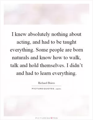 I knew absolutely nothing about acting, and had to be taught everything. Some people are born naturals and know how to walk, talk and hold themselves. I didn’t and had to learn everything Picture Quote #1