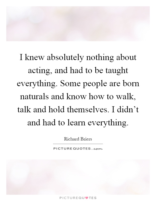 I knew absolutely nothing about acting, and had to be taught everything. Some people are born naturals and know how to walk, talk and hold themselves. I didn't and had to learn everything Picture Quote #1