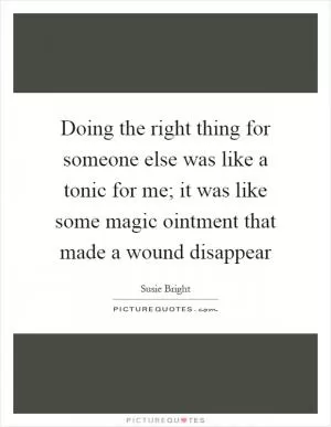Doing the right thing for someone else was like a tonic for me; it was like some magic ointment that made a wound disappear Picture Quote #1