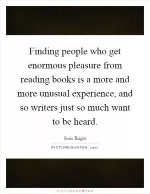 Finding people who get enormous pleasure from reading books is a more and more unusual experience, and so writers just so much want to be heard Picture Quote #1
