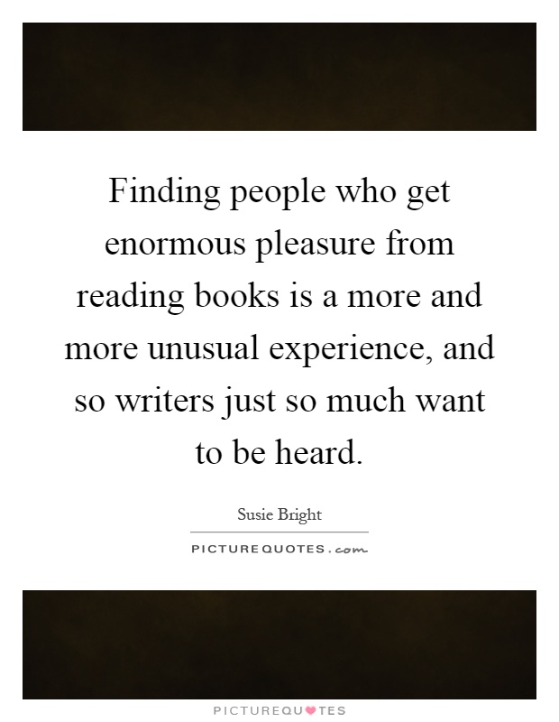 Finding people who get enormous pleasure from reading books is a more and more unusual experience, and so writers just so much want to be heard Picture Quote #1
