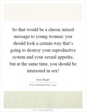 So that would be a classic mixed message to young women: you should look a certain way that’s going to destroy your reproductive system and your sexual appetite, but at the same time, you should be interested in sex! Picture Quote #1