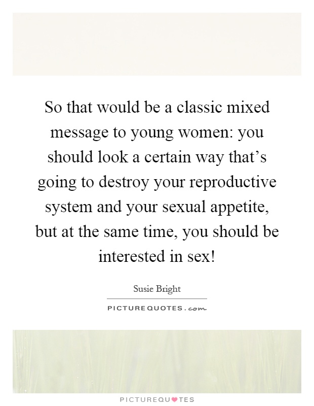 So that would be a classic mixed message to young women: you should look a certain way that's going to destroy your reproductive system and your sexual appetite, but at the same time, you should be interested in sex! Picture Quote #1