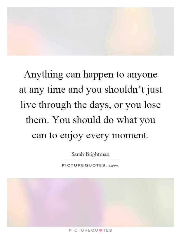 Anything can happen to anyone at any time and you shouldn't just live through the days, or you lose them. You should do what you can to enjoy every moment Picture Quote #1