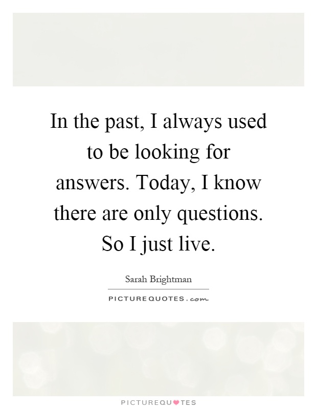 In the past, I always used to be looking for answers. Today, I know there are only questions. So I just live Picture Quote #1