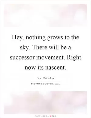 Hey, nothing grows to the sky. There will be a successor movement. Right now its nascent Picture Quote #1