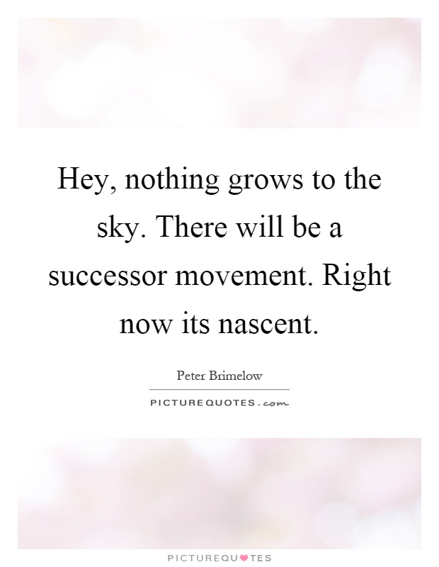 Hey, nothing grows to the sky. There will be a successor movement. Right now its nascent Picture Quote #1