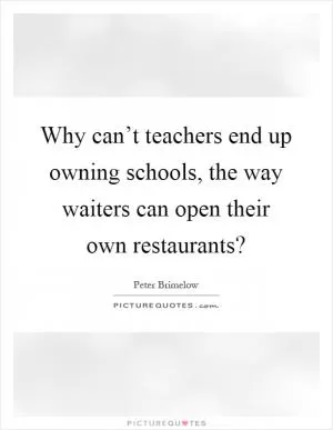 Why can’t teachers end up owning schools, the way waiters can open their own restaurants? Picture Quote #1