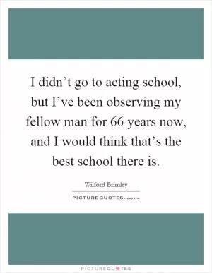 I didn’t go to acting school, but I’ve been observing my fellow man for 66 years now, and I would think that’s the best school there is Picture Quote #1