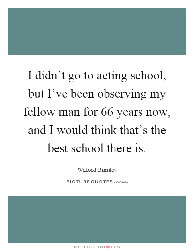 I didn't go to acting school, but I've been observing my fellow man for 66 years now, and I would think that's the best school there is Picture Quote #1