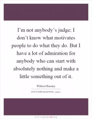 I’m not anybody’s judge; I don’t know what motivates people to do what they do. But I have a lot of admiration for anybody who can start with absolutely nothing and make a little something out of it Picture Quote #1
