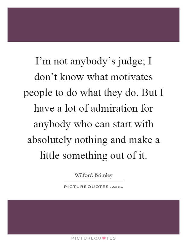 I'm not anybody's judge; I don't know what motivates people to do what they do. But I have a lot of admiration for anybody who can start with absolutely nothing and make a little something out of it Picture Quote #1