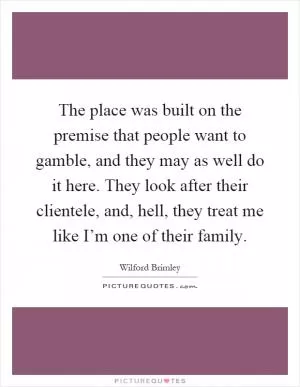 The place was built on the premise that people want to gamble, and they may as well do it here. They look after their clientele, and, hell, they treat me like I’m one of their family Picture Quote #1