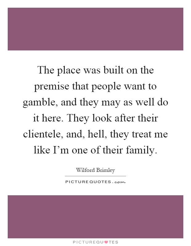 The place was built on the premise that people want to gamble, and they may as well do it here. They look after their clientele, and, hell, they treat me like I'm one of their family Picture Quote #1