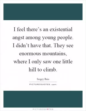 I feel there’s an existential angst among young people. I didn’t have that. They see enormous mountains, where I only saw one little hill to climb Picture Quote #1