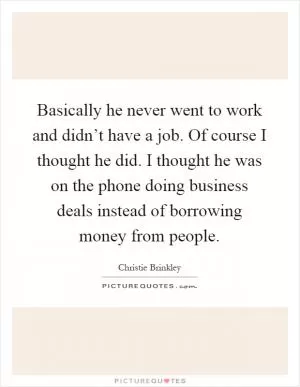 Basically he never went to work and didn’t have a job. Of course I thought he did. I thought he was on the phone doing business deals instead of borrowing money from people Picture Quote #1