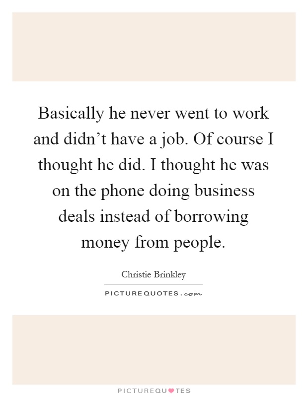 Basically he never went to work and didn't have a job. Of course I thought he did. I thought he was on the phone doing business deals instead of borrowing money from people Picture Quote #1
